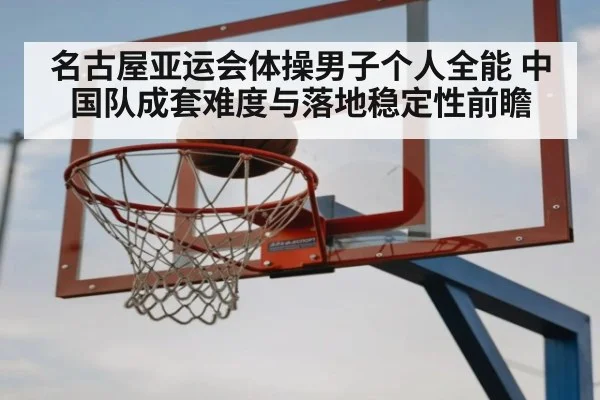 名古屋亚运会体操男子个人全能 中国队成套难度与落地稳定性前瞻