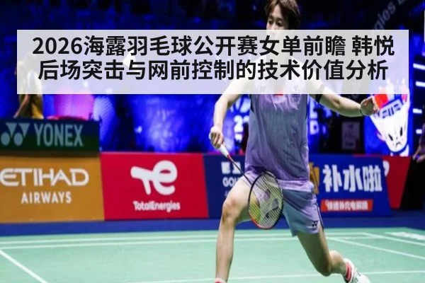 2026海露羽毛球公开赛女单前瞻 韩悦后场突击与网前控制的技术价值分析